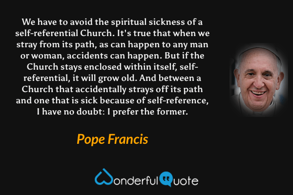 We have to avoid the spiritual sickness of a self-referential Church. It's true that when we stray from its path, as can happen to any man or woman, accidents can happen. But if the Church stays enclosed within itself, self-referential, it will grow old. And between a Church that accidentally strays off its path and one that is sick because of self-reference, I have no doubt: I prefer the former. - Pope Francis quote.