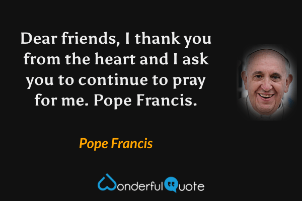 Dear friends, I thank you from the heart and I ask you to continue to pray for me. Pope Francis. - Pope Francis quote.