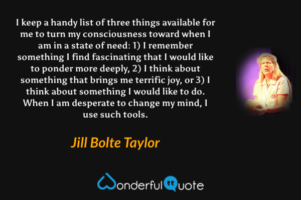 I keep a handy list of three things available for me to turn my consciousness toward when I am in a state of need: 1) I remember something I find fascinating that I would like to ponder more deeply, 2) I think about something that brings me terrific joy, or 3) I think about something I would like to do. When I am desperate to change my mind, I use such tools. - Jill Bolte Taylor quote.