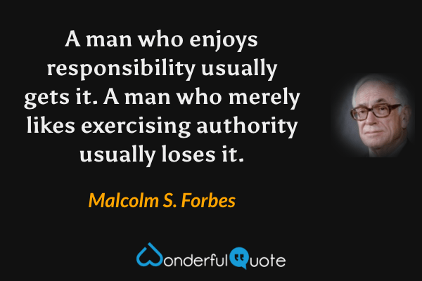 A man who enjoys responsibility usually gets it. A man who merely likes exercising authority usually loses it. - Malcolm S. Forbes quote.