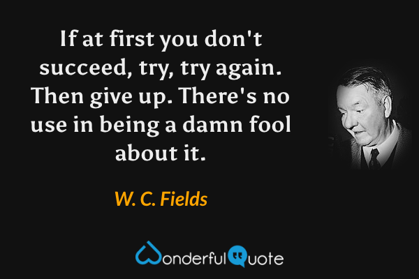 If at first you don't succeed, try, try again. Then give up. There's no use in being a damn fool about it. - W. C. Fields quote.