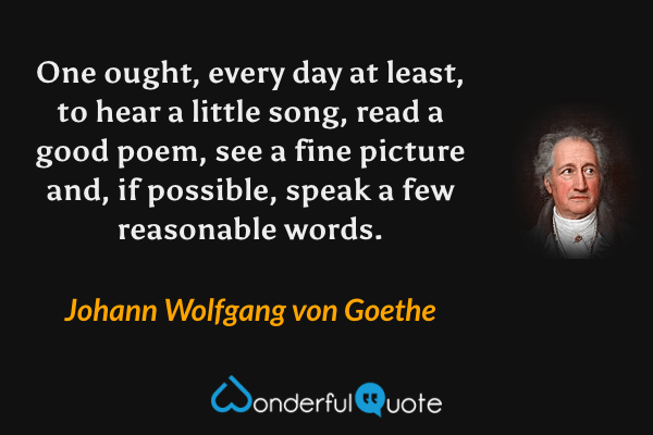 One ought, every day at least, to hear a little song, read a good poem, see a fine picture and, if possible, speak a few reasonable words. - Johann Wolfgang von Goethe quote.
