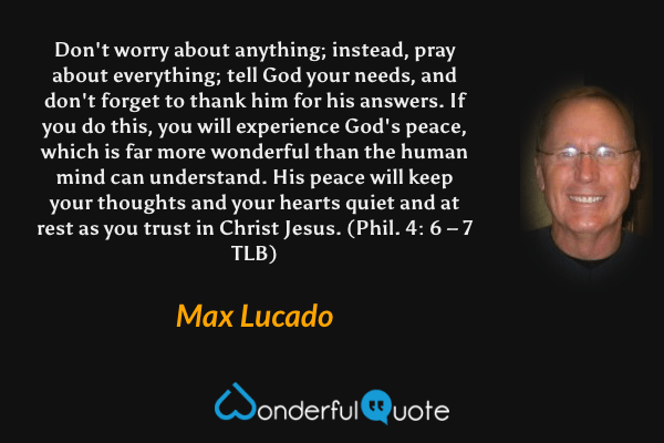 Don't worry about anything; instead, pray about everything; tell God your needs, and don't forget to thank him for his answers. If you do this, you will experience God's peace, which is far more wonderful than the human mind can understand. His peace will keep your thoughts and your hearts quiet and at rest as you trust in Christ Jesus. (Phil. 4: 6 – 7 TLB) - Max Lucado quote.