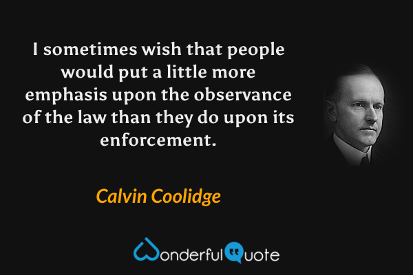 I sometimes wish that people would put a little more emphasis upon the observance of the law than they do upon its enforcement. - Calvin Coolidge quote.