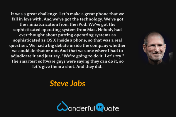 It was a great challenge. Let's make a great phone that we fall in love with. And we've got the technology. We've got the miniaturization from the iPod. We've got the sophisticated operating system from Mac. Nobody had ever thought about putting operating systems as sophisticated as OS X inside a phone, so that was a real question. We had a big debate inside the company whether we could do that or not. And that was one where I had to adjudicate it and just say, "We're going to do it. Let's try." The smartest software guys were saying they can do it, so let's give them a shot. And they did. - Steve Jobs quote.