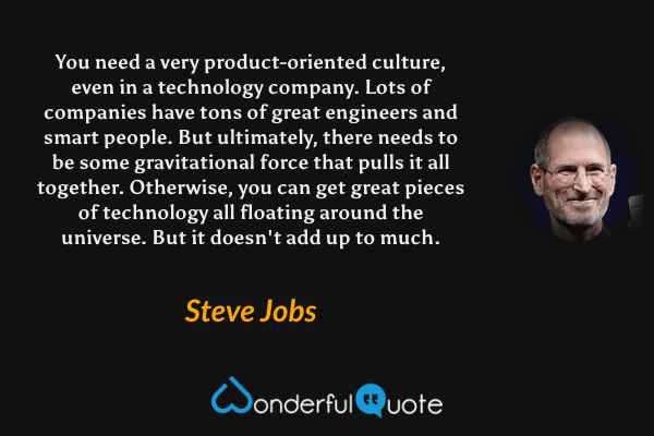You need a very product-oriented culture, even in a technology company. Lots of companies have tons of great engineers and smart people. But ultimately, there needs to be some gravitational force that pulls it all together. Otherwise, you can get great pieces of technology all floating around the universe. But it doesn't add up to much. - Steve Jobs quote.