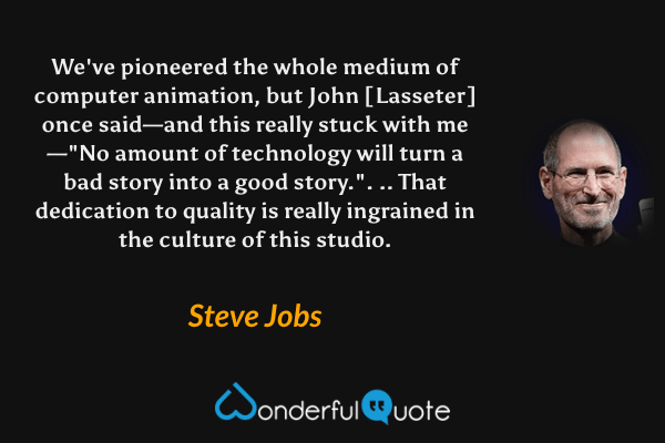 We've pioneered the whole medium of computer animation, but John [Lasseter] once said—and this really stuck with me—"No amount of technology will turn a bad story into a good story.". .. That dedication to quality is really ingrained in the culture of this studio. - Steve Jobs quote.