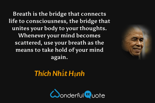 Breath is the bridge that connects life to consciousness, the bridge that unites your body to your thoughts. Whenever your mind becomes scattered, use your breath as the means to take hold of your mind again. - Thích Nhất Hạnh quote.