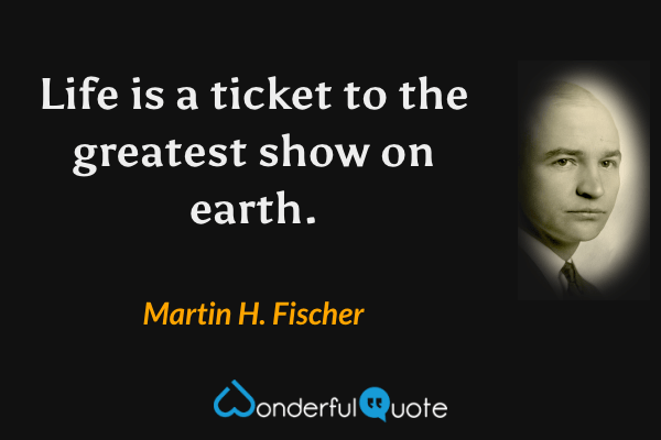 Life is a ticket to the greatest show on earth. - Martin H. Fischer quote.