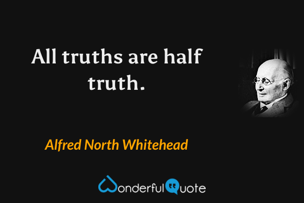All truths are half truth. - Alfred North Whitehead quote.