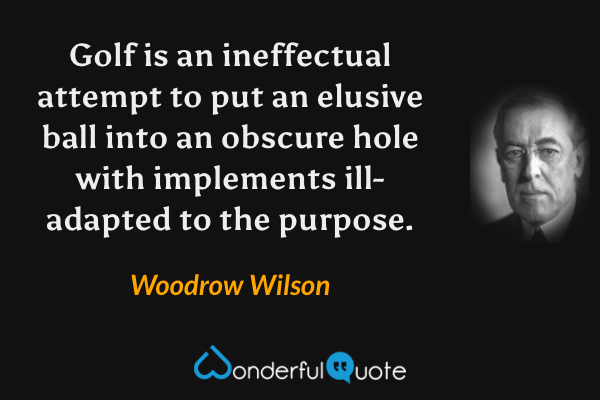 Golf is an ineffectual attempt to put an elusive ball into an obscure hole with implements ill-adapted to the purpose. - Woodrow Wilson quote.