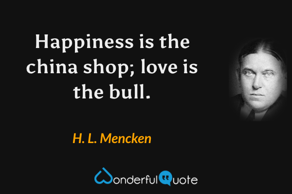 Happiness is the china shop; love is the bull. - H. L. Mencken quote.