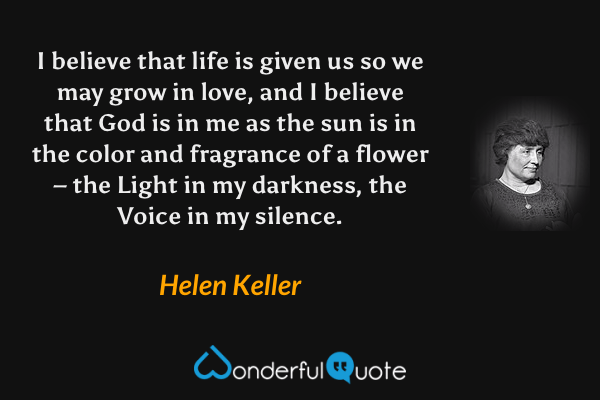 I believe that life is given us so we may grow in love, and I believe that God is in me as the sun is in the color and fragrance of a flower – the Light in my darkness, the Voice in my silence. - Helen Keller quote.