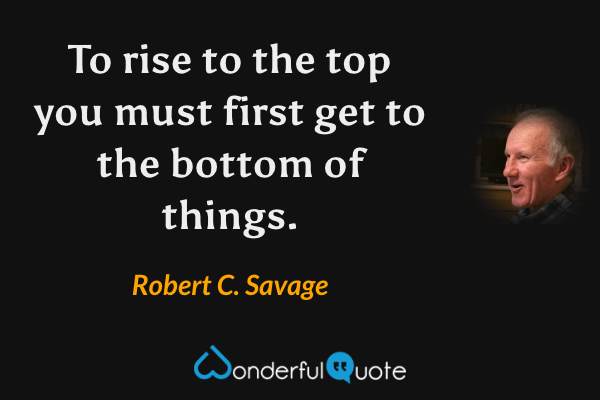To rise to the top you must first get to the bottom of things. - Robert C. Savage quote.