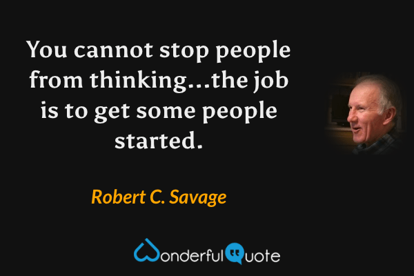 You cannot stop people from thinking...the job is to get some people started. - Robert C. Savage quote.