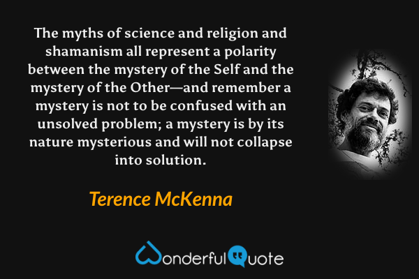 The myths of science and religion and shamanism all represent a polarity between the mystery of the Self and the mystery of the Other—and remember a mystery is not to be confused with an unsolved problem; a mystery is by its nature mysterious and will not collapse into solution. - Terence McKenna quote.