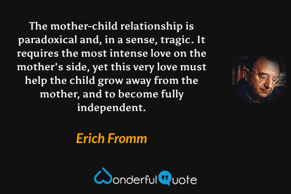 The mother-child relationship is paradoxical and, in a sense, tragic. It requires the most intense love on the mother's side, yet this very love must help the child grow away from the mother, and to become fully independent. - Erich Fromm quote.
