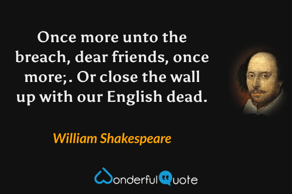 Once more unto the breach, dear friends, once more;. Or close the wall up with our English dead. - William Shakespeare quote.