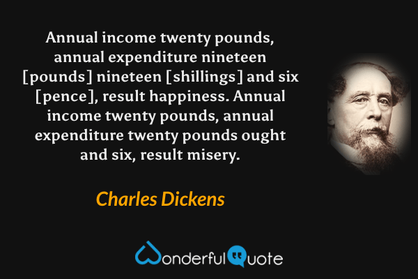 Annual income twenty pounds, annual expenditure nineteen [pounds] nineteen [shillings] and six [pence], result happiness. Annual income twenty pounds, annual expenditure twenty pounds ought and six, result misery. - Charles Dickens quote.