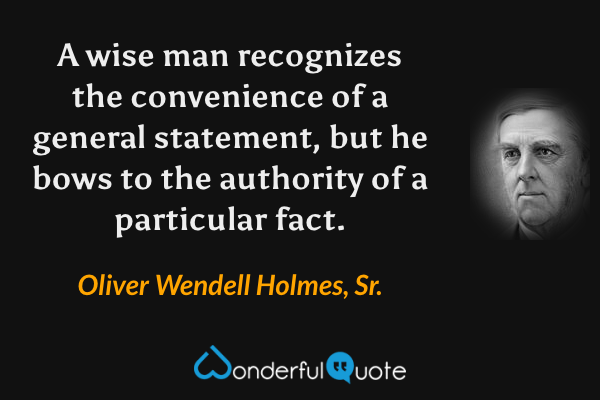 A wise man recognizes the convenience of a general statement, but he bows to the authority of a particular fact. - Oliver Wendell Holmes, Sr. quote.