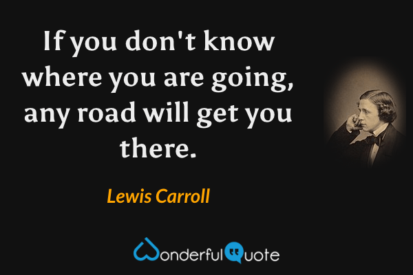If you don't know where you are going, any road will get you there. - Lewis Carroll quote.