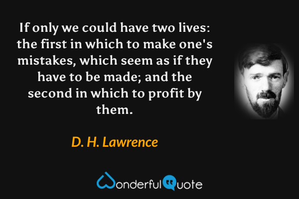 If only we could have two lives: the first in which to make one's mistakes, which seem as if they have to be made; and the second in which to profit by them. - D. H. Lawrence quote.