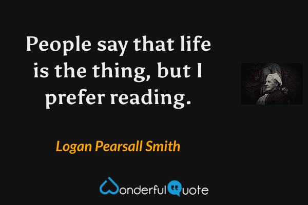 People say that life is the thing, but I prefer reading. - Logan Pearsall Smith quote.