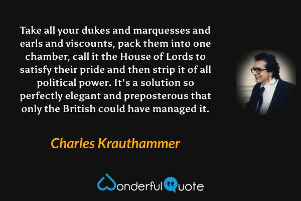Take all your dukes and marquesses and earls and viscounts, pack them into one chamber, call it the House of Lords to satisfy their pride and then strip it of all political power. It's a solution so perfectly elegant and preposterous that only the British could have managed it. - Charles Krauthammer quote.