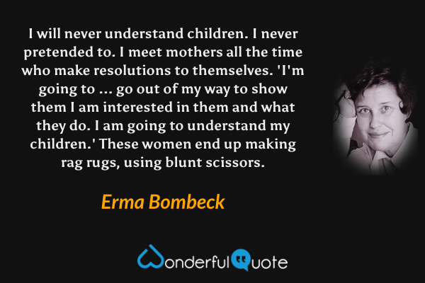 I will never understand children. I never pretended to. I meet mothers all the time who make resolutions to themselves. 'I'm going to ... go out of my way to show them I am interested in them and what they do. I am going to understand my children.' These women end up making rag rugs, using blunt scissors. - Erma Bombeck quote.