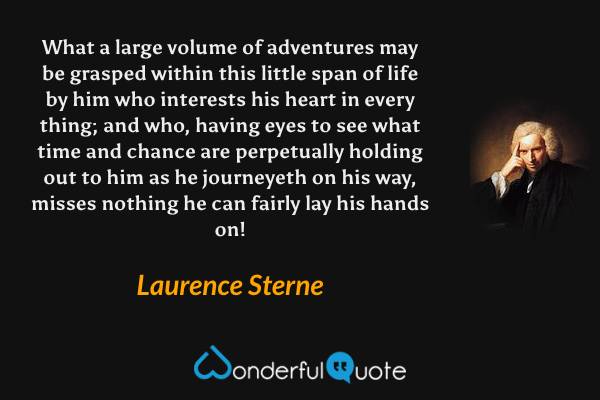 What a large volume of adventures may be grasped within this little span of life by him who interests his heart in every thing; and who, having eyes to see what time and chance are perpetually holding out to him as he journeyeth on his way, misses nothing he can fairly lay his hands on! - Laurence Sterne quote.