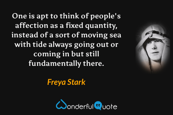 One is apt to think of people's affection as a fixed quantity, instead of a sort of moving sea with tide always going out or coming in but still fundamentally there. - Freya Stark quote.