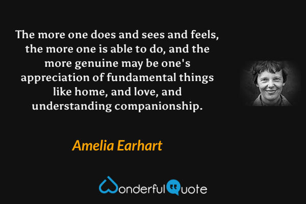 The more one does and sees and feels, the more one is able to do, and the more genuine may be one's appreciation of fundamental things like home, and love, and understanding companionship. - Amelia Earhart quote.