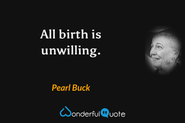 All birth is unwilling. - Pearl Buck quote.