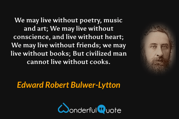 We may live without poetry, music and art;
We may live without conscience, and live without heart;
We may live without friends; we may live without books;
But civilized man cannot live without cooks. - Edward Robert Bulwer-Lytton quote.