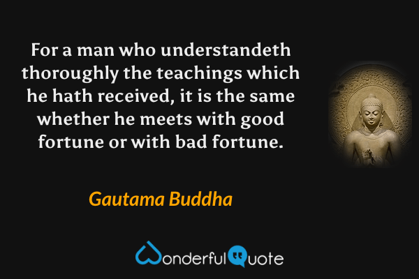 For a man who understandeth thoroughly the teachings which he hath received, it is the same whether he meets with good fortune or with bad fortune. - Gautama Buddha quote.