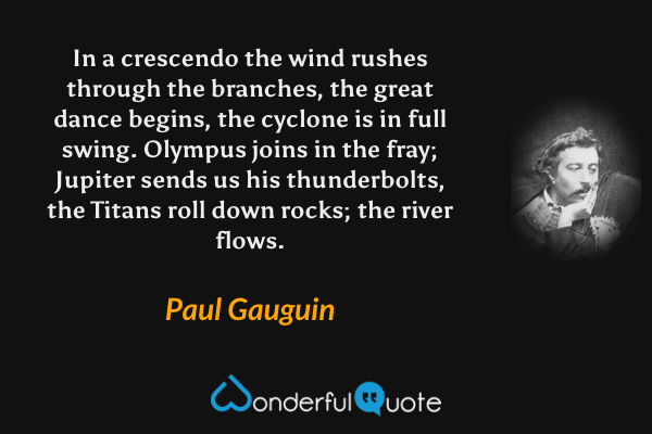 In a crescendo the wind rushes through the branches, the great dance begins, the cyclone is in full swing.  Olympus joins in the fray; Jupiter sends us his thunderbolts, the Titans roll down rocks; the river flows. - Paul Gauguin quote.