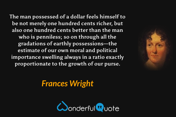 The man possessed of a dollar feels himself to be not merely one hundred cents richer, but also one hundred cents better than the man who is penniless; so on through all the gradations of earthly possessions—the estimate of our own moral and political importance swelling always in a ratio exactly proportionate to the growth of our purse. - Frances Wright quote.