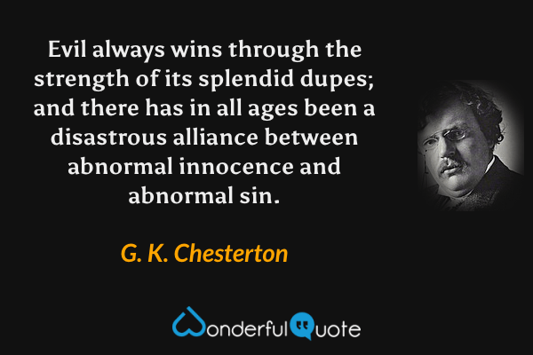 Evil always wins through the strength of its splendid dupes; and there has in all ages been a disastrous alliance between abnormal innocence and abnormal sin. - G. K. Chesterton quote.