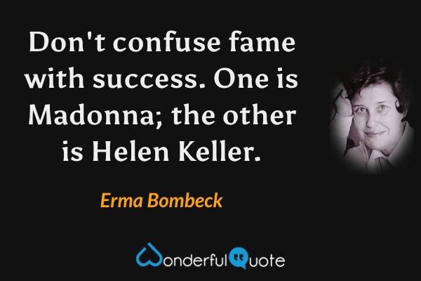 Don't confuse fame with success.  One is Madonna; the other is Helen Keller. - Erma Bombeck quote.