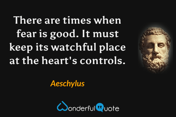 There are times when fear is good.
It must keep its watchful place
at the heart's controls. - Aeschylus quote.