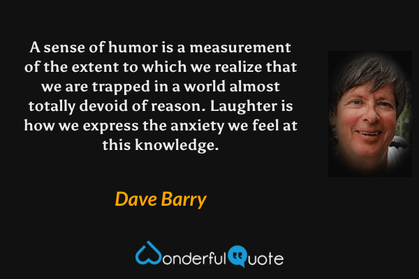 A sense of humor is a measurement of the extent to which we realize that we are trapped in a world almost totally devoid of reason.  Laughter is how we express the anxiety we feel at this knowledge. - Dave Barry quote.