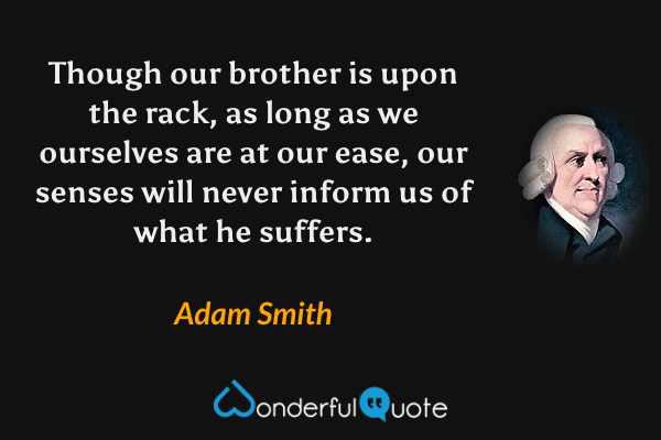 Though our brother is upon the rack, as long as we ourselves are at our ease, our senses will never inform us of what he suffers. - Adam Smith quote.