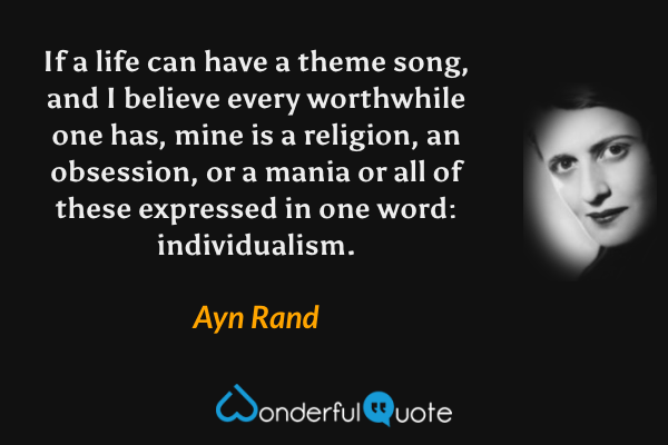 If a life can have a theme song, and I believe every worthwhile one has, mine is a religion, an obsession, or a mania or all of these expressed in one word: individualism. - Ayn Rand quote.
