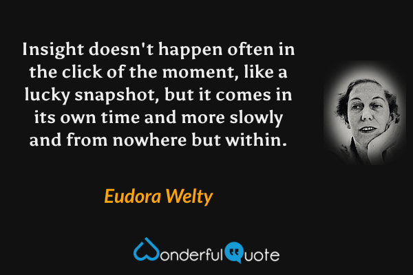Insight doesn't happen often in the click of the moment, like a lucky snapshot, but it comes in its own time and more slowly and from nowhere but within. - Eudora Welty quote.