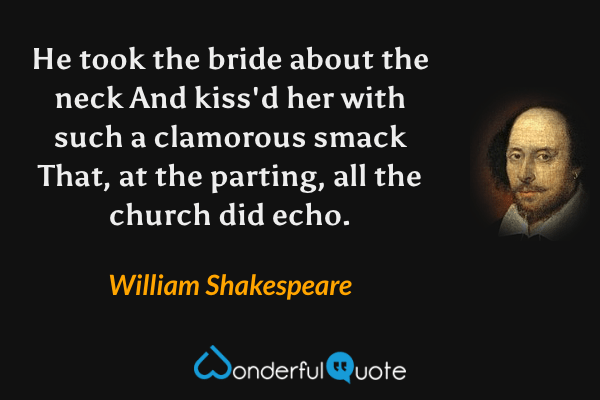 He took the bride about the neck
And kiss'd her with such a clamorous smack
That, at the parting, all the church did echo. - William Shakespeare quote.
