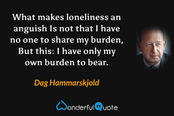What makes loneliness an anguish
Is not that I have no one to share my burden,
But this:
I have only my own burden to bear. - Dag Hammarskjold quote.