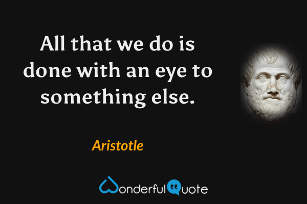 All that we do is done with an eye to something else. - Aristotle quote.
