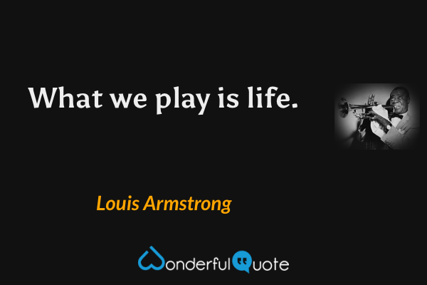 What we play is life. - Louis Armstrong quote.