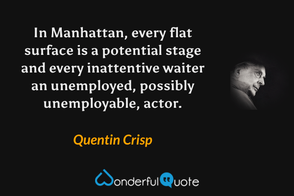 In Manhattan, every flat surface is a potential stage and every inattentive waiter an unemployed, possibly unemployable, actor. - Quentin Crisp quote.