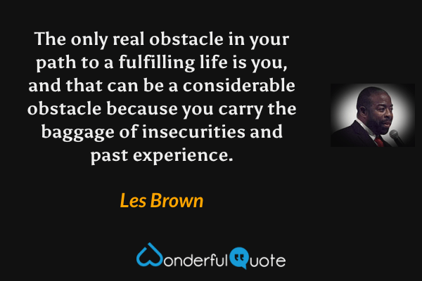 The only real obstacle in your path to a fulfilling life is you, and that can be a considerable obstacle because you carry the baggage of insecurities and past experience. - Les Brown quote.